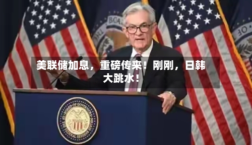 美联储加息，重磅传来！刚刚，日韩大跳水！
