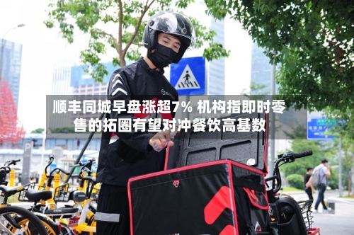 顺丰同城早盘涨超7% 机构指即时零售的拓圈有望对冲餐饮高基数