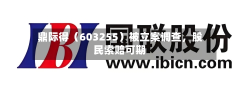 鼎际得（603255）被立案调查，股民索赔可期-第2张图片