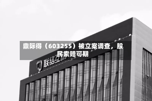 鼎际得（603255）被立案调查	，股民索赔可期-第3张图片
