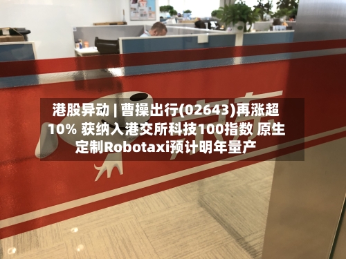 港股异动 | 曹操出行(02643)再涨超10% 获纳入港交所科技100指数 原生定制Robotaxi预计明年量产-第3张图片