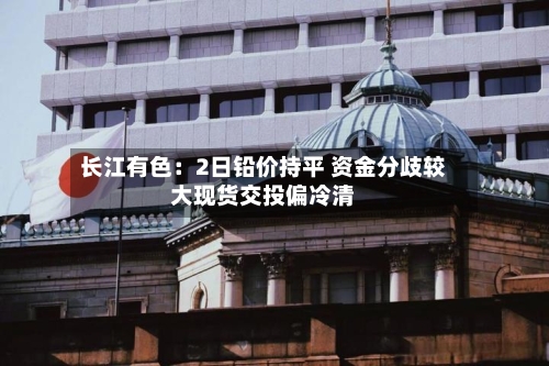 长江有色:2日铅价持平 资金分歧较大现货交投偏冷清-第3张图片