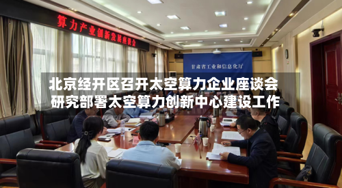 北京经开区召开太空算力企业座谈会 研究部署太空算力创新中心建设工作-第2张图片