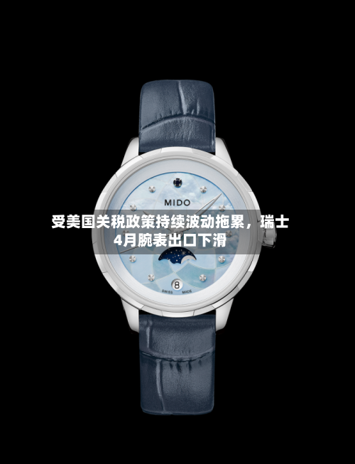 受美国关税政策持续波动拖累，瑞士4月腕表出口下滑-第3张图片