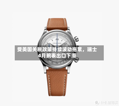 受美国关税政策持续波动拖累，瑞士4月腕表出口下滑-第2张图片