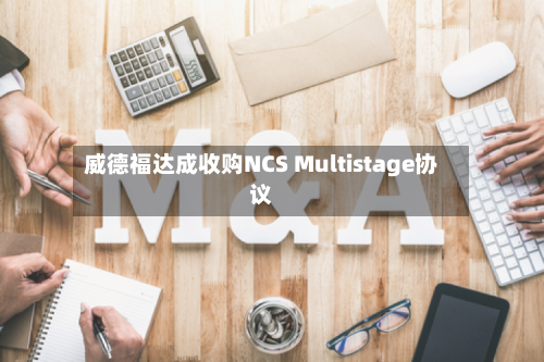 威德福达成收购NCS Multistage协议-第2张图片