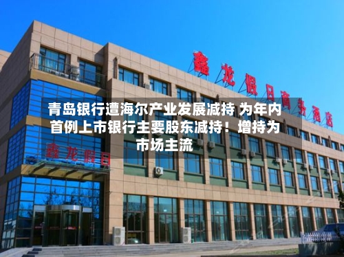 青岛银行遭海尔产业发展减持 为年内首例上市银行主要股东减持!增持为市场主流-第2张图片