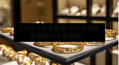 【今日千足金费用,今日千足金费用和18K金费用】