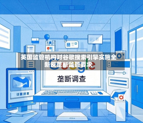 英国监管机构对谷歌搜索引擎实施全新反垄断监管要求-第2张图片