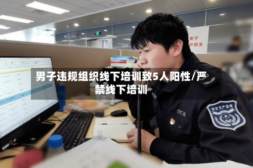 男子违规组织线下培训致5人阳性/严禁线下培训-第3张图片