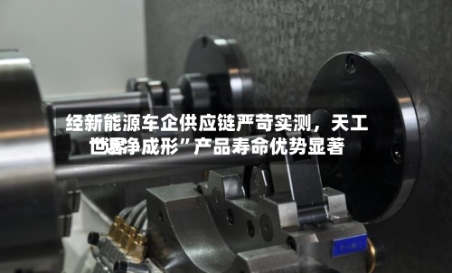 经新能源车企供应链严苛实测，天工世界“近净成形”产品寿命优势显著-第3张图片