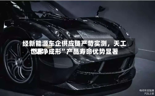 经新能源车企供应链严苛实测	，天工世界“近净成形”产品寿命优势显著-第2张图片