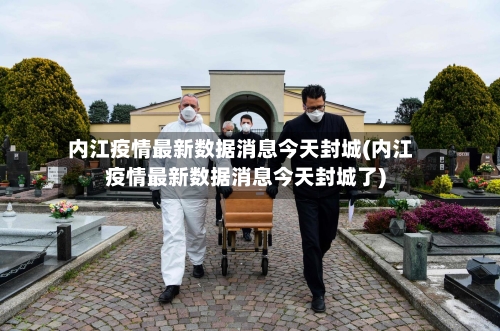 内江疫情最新数据消息今天封城(内江疫情最新数据消息今天封城了)