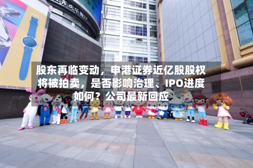 股东再临变动	，申港证券近亿股股权将被拍卖，是否影响治理、IPO进度如何？公司最新回应-第2张图片