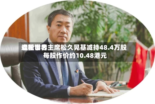 森松世界遭董事会主席松久晃基减持48.4万股 每股作价约10.48港元-第2张图片