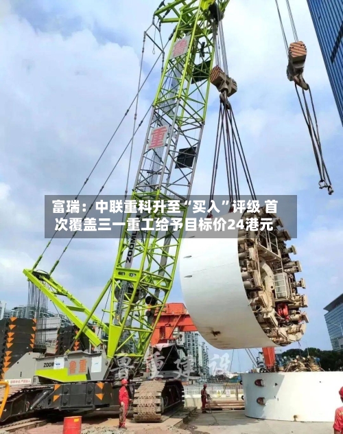 富瑞：中联重科升至“买入”评级 首次覆盖三一重工给予目标价24港元