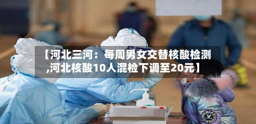 【河北三河:每周男女交替核酸检测,河北核酸10人混检下调至20元】-第2张图片