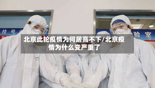 北京此轮疫情为何居高不下/北京疫情为什么变严重了-第2张图片