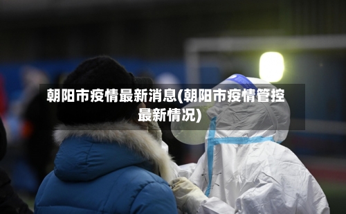 朝阳市疫情最新消息(朝阳市疫情管控最新情况)-第3张图片