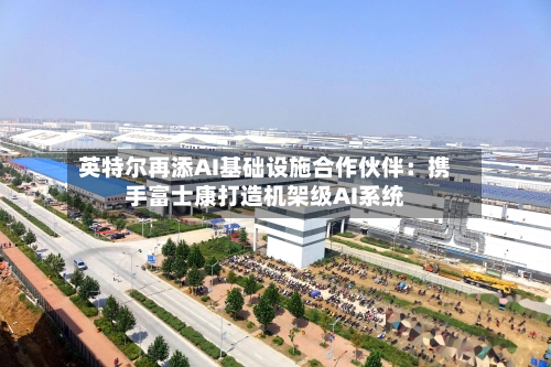英特尔再添AI基础设施合作伙伴：携手富士康打造机架级AI系统
