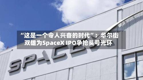 “这是一个令人兴奋的时代”：华尔街双雄为SpaceX IPO争抢头号光环-第2张图片