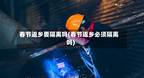 春节返乡要隔离吗(春节返乡必须隔离吗)-第3张图片