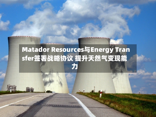 Matador Resources与Energy Transfer签署战略协议 提升天然气变现能力