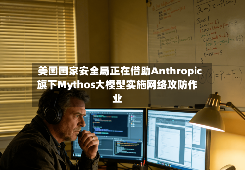 美国国家安全局正在借助Anthropic旗下Mythos大模型实施网络攻防作业