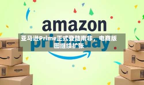 亚马逊Prime正式登陆南非，电商版图继续扩张