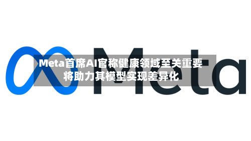 Meta首席AI官称健康领域至关重要 将助力其模型实现差异化-第2张图片