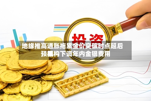 地缘推高通胀拖累金价突破时点延后，机构下调年内金银费用预期