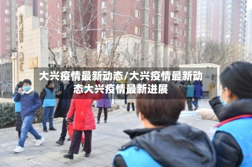 大兴疫情最新动态/大兴疫情最新动态大兴疫情最新进展