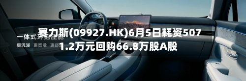 赛力斯(09927.HK)6月5日耗资5071.2万元回购66.8万股A股