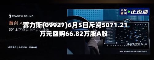 赛力斯(09927)6月5日斥资5071.21万元回购66.82万股A股