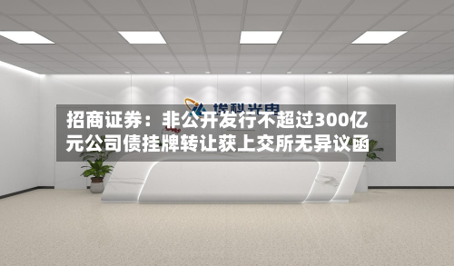 招商证券：非公开发行不超过300亿元公司债挂牌转让获上交所无异议函