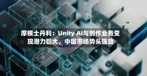 摩根士丹利：Unity AI与创作业务变现潜力巨大，中国市场势头强劲