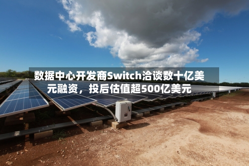 数据中心开发商Switch洽谈数十亿美元融资，投后估值超500亿美元
