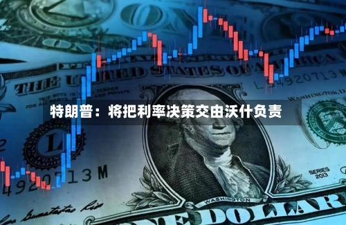 特朗普：将把利率决策交由沃什负责