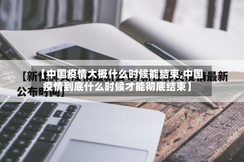 【中国疫情大概什么时候能结束,中国疫情到底什么时候才能彻底结束】