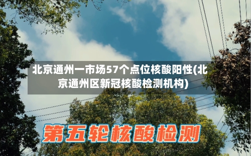 北京通州一市场57个点位核酸阳性(北京通州区新冠核酸检测机构)