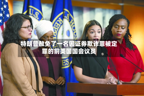 特朗普赦免了一名因证券欺诈罪被定罪的前美国国会议员
