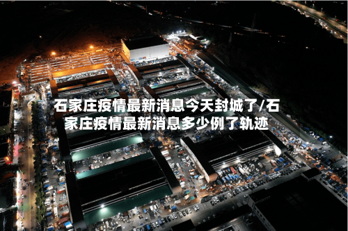 石家庄疫情最新消息今天封城了/石家庄疫情最新消息多少例了轨迹