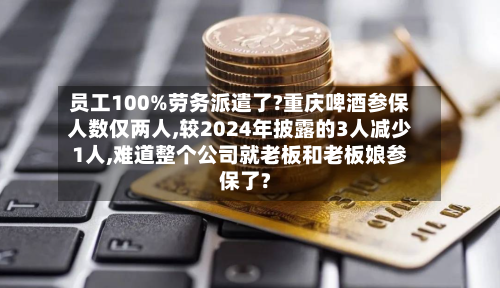 员工100%劳务派遣了?重庆啤酒参保人数仅两人,较2024年披露的3人减少1人,难道整个公司就老板和老板娘参保了?