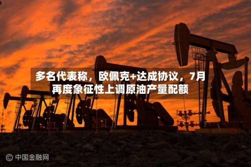 多名代表称，欧佩克+达成协议，7月再度象征性上调原油产量配额-第2张图片
