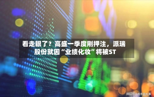 看走眼了？高盛一季度刚押注，派瑞股份就因“业绩化妆	”将被ST-第2张图片