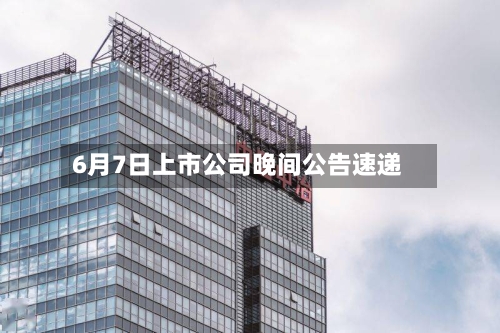 6月7日上市公司晚间公告速递-第2张图片