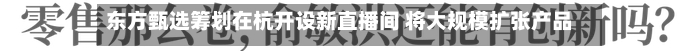东方甄选筹划在杭开设新直播间 将大规模扩张产品团队