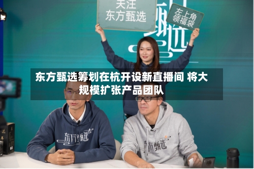 东方甄选筹划在杭开设新直播间 将大规模扩张产品团队-第2张图片