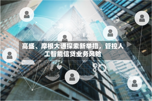 高盛、摩根大通探索新举措，管控人工智能信贷业务风险