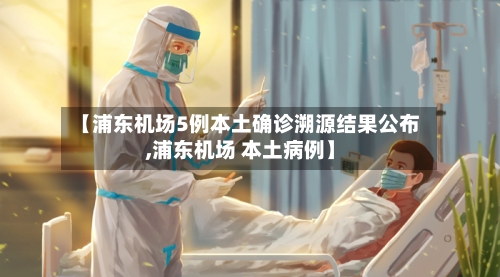 【浦东机场5例本土确诊溯源结果公布,浦东机场 本土病例】